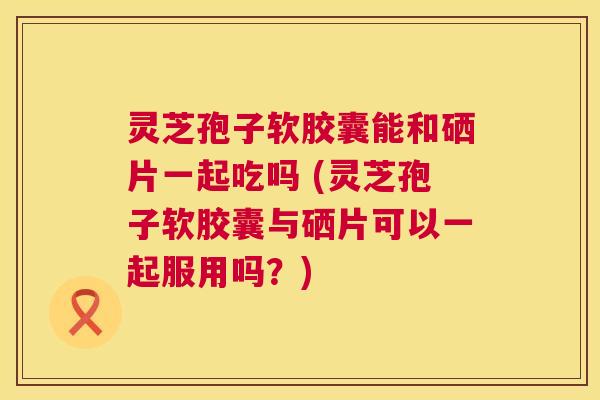灵芝孢子软胶囊能和硒片一起吃吗 (灵芝孢子软胶囊与硒片可以一起服用吗?) 第1张 灵芝孢子软胶囊能和硒片一起吃吗 (灵芝孢子软胶囊与硒片可以一起服用吗?) 第1张
