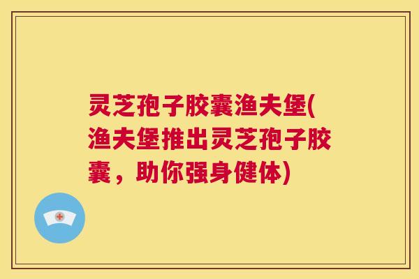 灵芝孢子胶囊渔夫堡(渔夫堡推出灵芝孢子胶囊，助你强身健体)  第1张