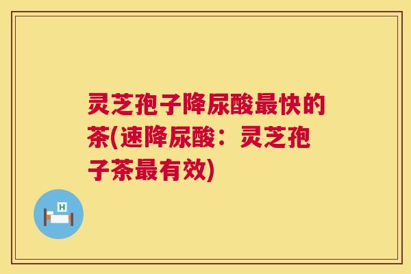 灵芝孢子降尿酸最快的茶(速降尿酸：灵芝孢子茶最有效)  第1张
