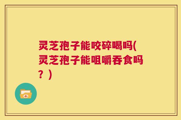 灵芝孢子能咬碎喝吗(灵芝孢子能咀嚼吞食吗？)  第1张
