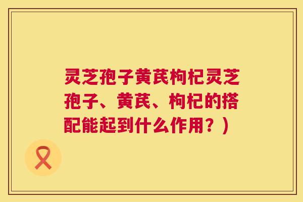 灵芝孢子黄芪枸杞灵芝孢子、黄芪、枸杞的搭配能起到什么作用?) 第1张 灵芝孢子黄芪枸杞灵芝孢子、黄芪、枸杞的搭配能起到什么作用?) 第1张