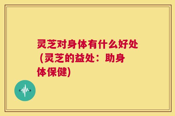 灵芝对身体有什么好处 (灵芝的益处：助身体保健)  第1张