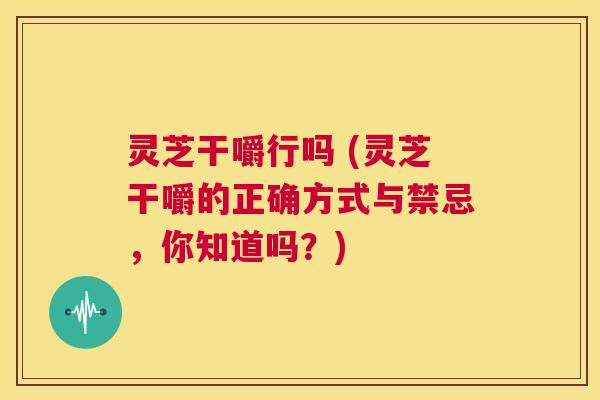 灵芝干嚼行吗 (灵芝干嚼的正确方式与禁忌，你知道吗？)  第1张