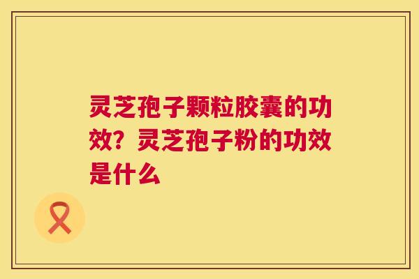 灵芝孢子颗粒胶囊的功效？灵芝孢子粉的功效是什么  第1张