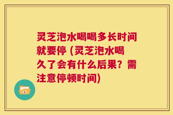 灵芝泡水喝喝多长时间就要停 (灵芝泡水喝久了会有什么后果？需注意停顿时间)  第1张