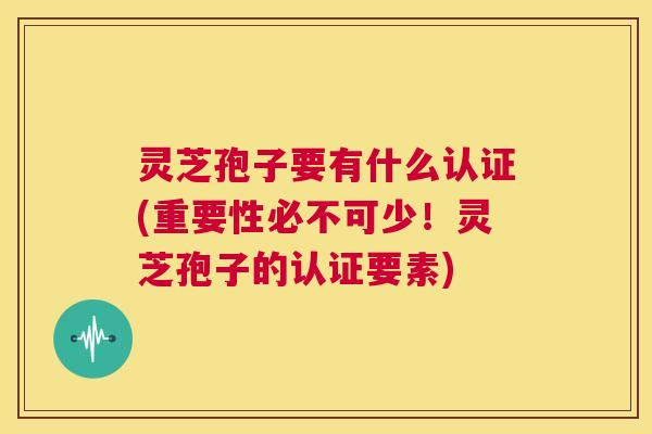 灵芝孢子要有什么认证(重要性必不可少！灵芝孢子的认证要素)  第1张