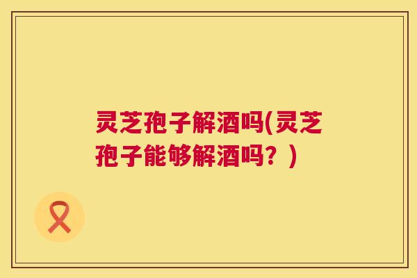 灵芝孢子解酒吗(灵芝孢子能够解酒吗?) 第1张 灵芝孢子解酒吗(灵芝孢子能够解酒吗?) 第1张