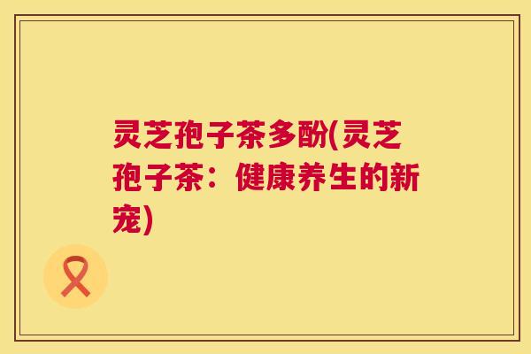灵芝孢子茶多酚(灵芝孢子茶:健康养生的新宠) 第1张 灵芝孢子茶多酚(灵芝孢子茶:健康养生的新宠) 第1张