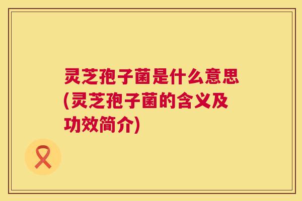 灵芝孢子菌是什么意思(灵芝孢子菌的含义及功效简介) 第1张 灵芝孢子菌是什么意思(灵芝孢子菌的含义及功效简介) 第1张