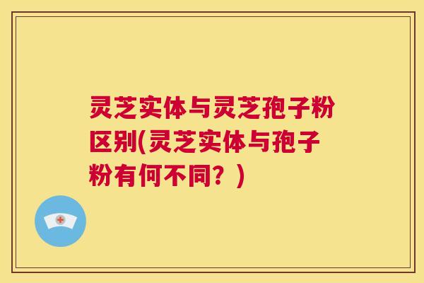 灵芝实体与灵芝孢子粉区别(灵芝实体与孢子粉有何不同？)  第1张