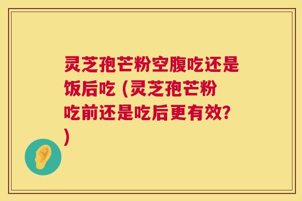 灵芝孢芒粉空腹吃还是饭后吃 (灵芝孢芒粉吃前还是吃后更有效?) 第1张 灵芝孢芒粉空腹吃还是饭后吃 (灵芝孢芒粉吃前还是吃后更有效?) 第1张