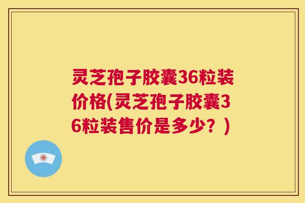 灵芝孢子胶囊36粒装价格(灵芝孢子胶囊36粒装售价是多少?) 第1张 灵芝孢子胶囊36粒装价格(灵芝孢子胶囊36粒装售价是多少?) 第1张
