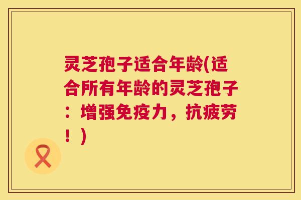 灵芝孢子适合年龄(适合所有年龄的灵芝孢子:增强免疫力,抗疲劳!) 第1张 灵芝孢子适合年龄(适合所有年龄的灵芝孢子:增强免疫力,抗疲劳!) 第1张