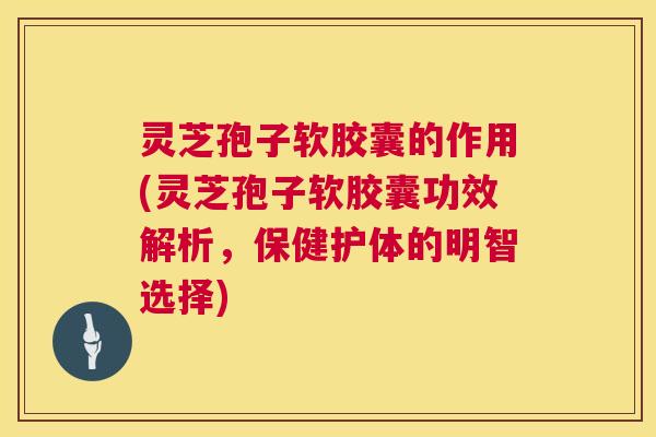 灵芝孢子软胶囊的作用(灵芝孢子软胶囊功效解析，保健护体的明智选择)  第1张