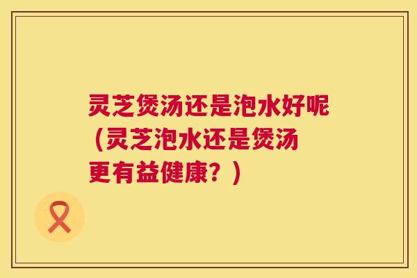 灵芝煲汤还是泡水好呢 (灵芝泡水还是煲汤更有益健康?) 第1张 灵芝煲汤还是泡水好呢 (灵芝泡水还是煲汤更有益健康?) 第1张