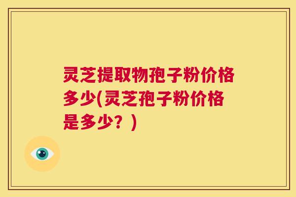 灵芝提取物孢子粉价格多少(灵芝孢子粉价格是多少?) 第1张 灵芝提取物孢子粉价格多少(灵芝孢子粉价格是多少?) 第1张