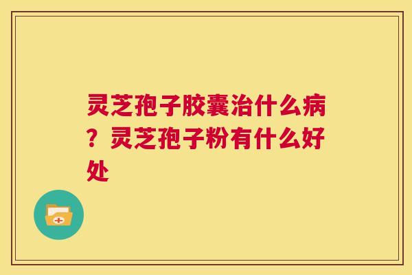 灵芝孢子胶囊治什么病?灵芝孢子粉有什么好处 第1张 灵芝孢子胶囊治什么病?灵芝孢子粉有什么好处 第1张
