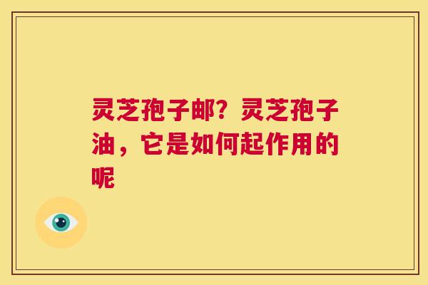 灵芝孢子邮?灵芝孢子油,它是如何起作用的呢 第1张 灵芝孢子邮?灵芝孢子油,它是如何起作用的呢 第1张