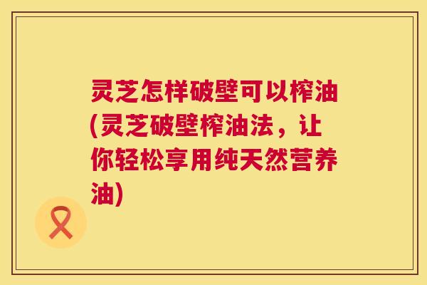 灵芝怎样破壁可以榨油(灵芝破壁榨油法,让你轻松享用纯天然营养油) 第1张 灵芝怎样破壁可以榨油(灵芝破壁榨油法,让你轻松享用纯天然营养油) 第1张