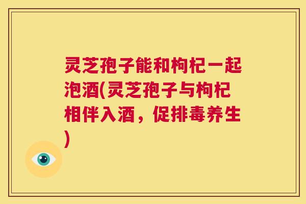 灵芝孢子能和枸杞一起泡酒(灵芝孢子与枸杞相伴入酒,促排毒养生) 第1张 灵芝孢子能和枸杞一起泡酒(灵芝孢子与枸杞相伴入酒,促排毒养生) 第1张