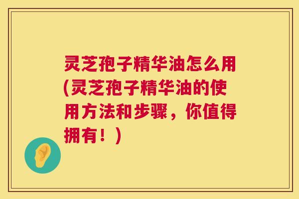灵芝孢子精华油怎么用(灵芝孢子精华油的使用方法和步骤，你值得拥有！)  第1张