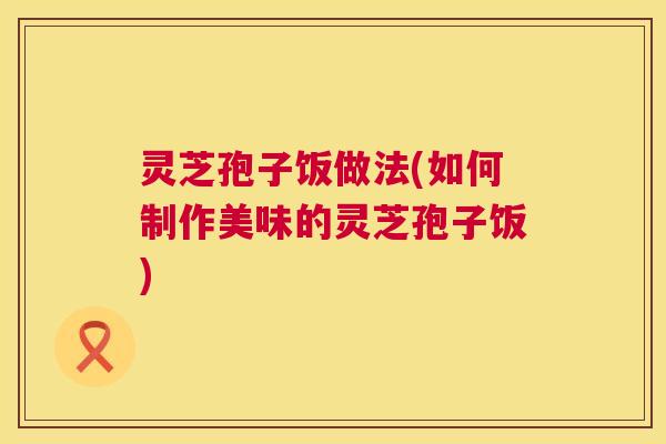 灵芝孢子饭做法(如何制作美味的灵芝孢子饭) 第1张 灵芝孢子饭做法(如何制作美味的灵芝孢子饭) 第1张