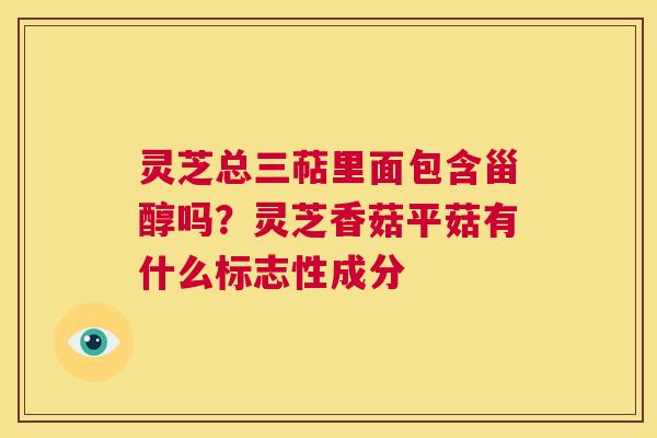灵芝总三萜里面包含甾醇吗?灵芝香菇平菇有什么标志性成分 第1张 灵芝总三萜里面包含甾醇吗?灵芝香菇平菇有什么标志性成分 第1张