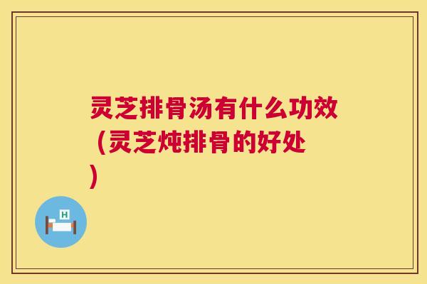 灵芝排骨汤有什么功效 (灵芝炖排骨的好处) 第1张 灵芝排骨汤有什么功效 (灵芝炖排骨的好处) 第1张
