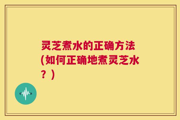 灵芝煮水的正确方法 (如何正确地煮灵芝水?) 第1张 灵芝煮水的正确方法 (如何正确地煮灵芝水?) 第1张