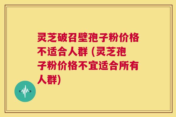 灵芝破召壁孢子粉价格不适合人群 (灵芝孢子粉价格不宜适合所有人群)  第1张