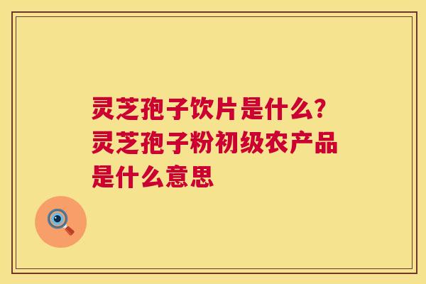 灵芝孢子饮片是什么?灵芝孢子粉初级农产品是什么意思 第1张 灵芝孢子饮片是什么?灵芝孢子粉初级农产品是什么意思 第1张