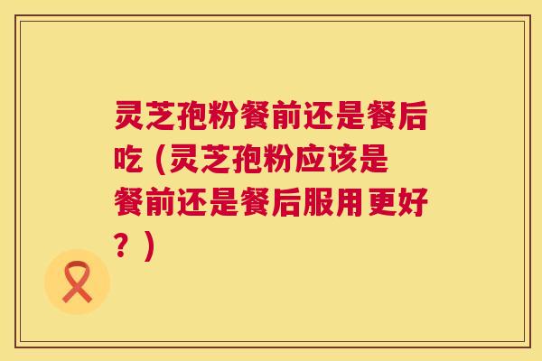 灵芝孢粉餐前还是餐后吃 (灵芝孢粉应该是餐前还是餐后服用更好?) 第1张 灵芝孢粉餐前还是餐后吃 (灵芝孢粉应该是餐前还是餐后服用更好?) 第1张