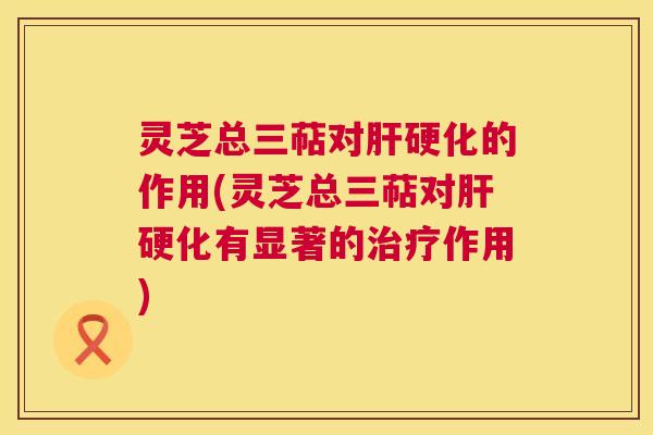 灵芝总三萜对肝硬化的作用(灵芝总三萜对肝硬化有显著的治疗作用) 第1张 灵芝总三萜对肝硬化的作用(灵芝总三萜对肝硬化有显著的治疗作用) 第1张