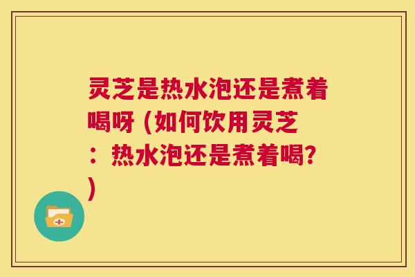 灵芝是热水泡还是煮着喝呀 (如何饮用灵芝：热水泡还是煮着喝？)  第1张
