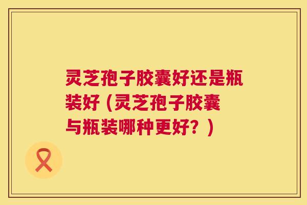 灵芝孢子胶囊好还是瓶装好 (灵芝孢子胶囊与瓶装哪种更好?) 第1张 灵芝孢子胶囊好还是瓶装好 (灵芝孢子胶囊与瓶装哪种更好?) 第1张
