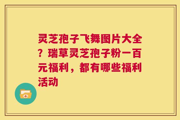 灵芝孢子飞舞图片大全?瑞草灵芝孢子粉一百元福利,都有哪些福利活动 第1张 灵芝孢子飞舞图片大全?瑞草灵芝孢子粉一百元福利,都有哪些福利活动 第1张