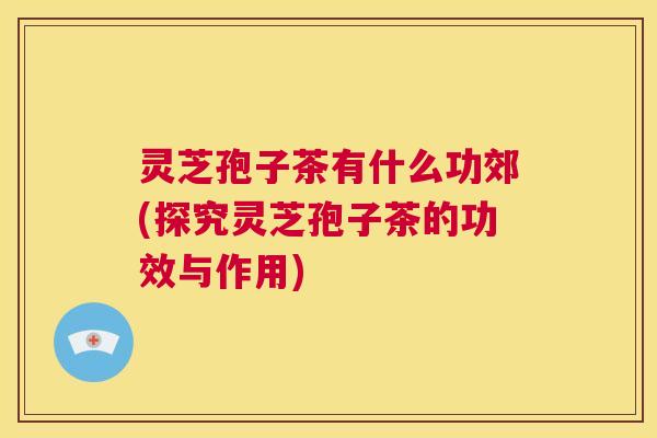 灵芝孢子茶有什么功郊(探究灵芝孢子茶的功效与作用) 第1张 灵芝孢子茶有什么功郊(探究灵芝孢子茶的功效与作用) 第1张