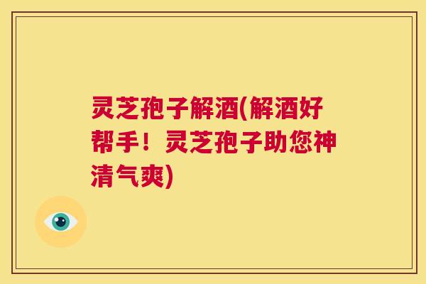 灵芝孢子解酒(解酒好帮手!灵芝孢子助您神清气爽) 第1张 灵芝孢子解酒(解酒好帮手!灵芝孢子助您神清气爽) 第1张