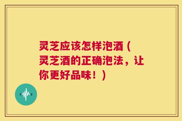 灵芝应该怎样泡酒 (灵芝酒的正确泡法,让你更好品味!) 第1张 灵芝应该怎样泡酒 (灵芝酒的正确泡法,让你更好品味!) 第1张