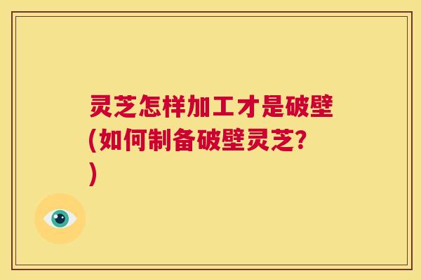 灵芝怎样加工才是破壁(如何制备破壁灵芝?) 第1张 灵芝怎样加工才是破壁(如何制备破壁灵芝?) 第1张