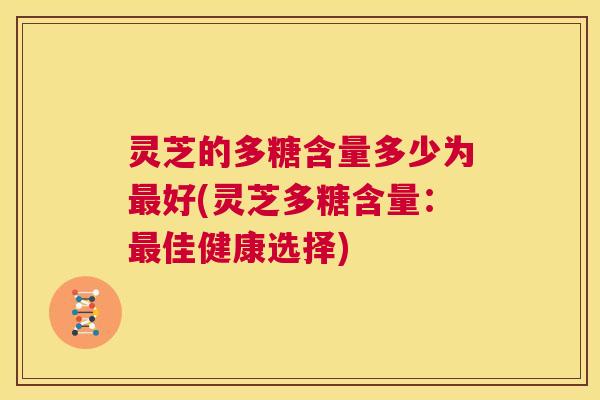 灵芝的多糖含量多少为最好(灵芝多糖含量:最佳健康选择) 第1张 灵芝的多糖含量多少为最好(灵芝多糖含量:最佳健康选择) 第1张