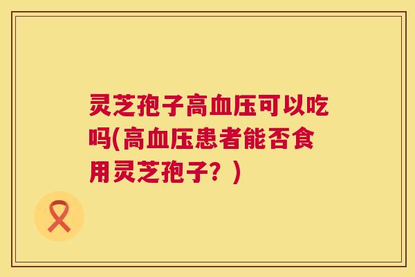 灵芝孢子高血压可以吃吗(高血压患者能否食用灵芝孢子?) 第1张 灵芝孢子高血压可以吃吗(高血压患者能否食用灵芝孢子?) 第1张