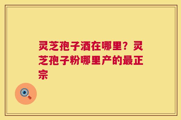 灵芝孢子酒在哪里?灵芝孢子粉哪里产的最正宗 第1张 灵芝孢子酒在哪里?灵芝孢子粉哪里产的最正宗 第1张