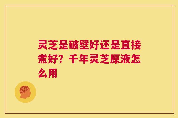 灵芝是破壁好还是直接煮好?千年灵芝原液怎么用 第1张 灵芝是破壁好还是直接煮好?千年灵芝原液怎么用 第1张