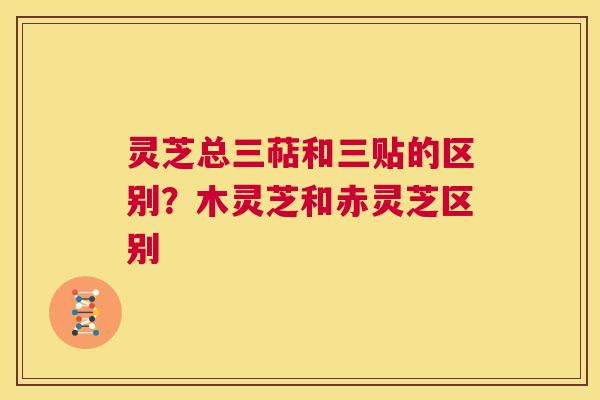 灵芝总三萜和三贴的区别?木灵芝和赤灵芝区别 第1张 灵芝总三萜和三贴的区别?木灵芝和赤灵芝区别 第1张