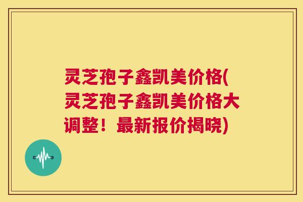 灵芝孢子鑫凯美价格(灵芝孢子鑫凯美价格大调整!最新报价揭晓) 第1张 灵芝孢子鑫凯美价格(灵芝孢子鑫凯美价格大调整!最新报价揭晓) 第1张