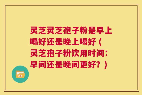 灵芝灵芝孢子粉是早上喝好还是晚上喝好 (灵芝孢子粉饮用时间：早间还是晚间更好？)  第1张