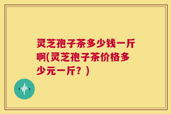 灵芝孢子茶多少钱一斤啊(灵芝孢子茶价格多少元一斤?) 第1张 灵芝孢子茶多少钱一斤啊(灵芝孢子茶价格多少元一斤?) 第1张