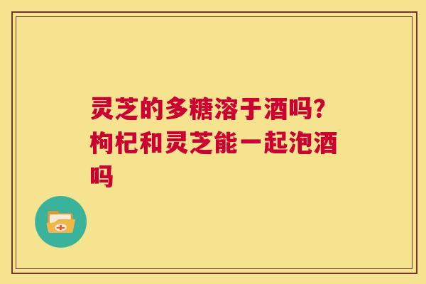 灵芝的多糖溶于酒吗?枸杞和灵芝能一起泡酒吗 第1张 灵芝的多糖溶于酒吗?枸杞和灵芝能一起泡酒吗 第1张