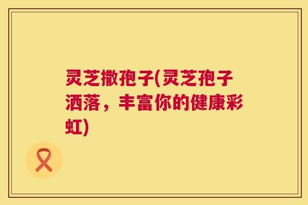 灵芝撒孢子(灵芝孢子洒落,丰富你的健康彩虹) 第1张 灵芝撒孢子(灵芝孢子洒落,丰富你的健康彩虹) 第1张